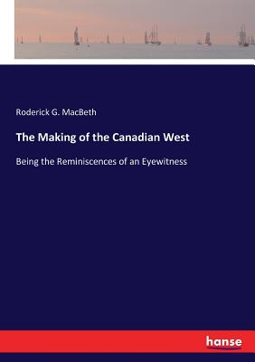 The Making of the Canadian West: Being the Reminiscences of an Eyewitness - Macbeth, Roderick G