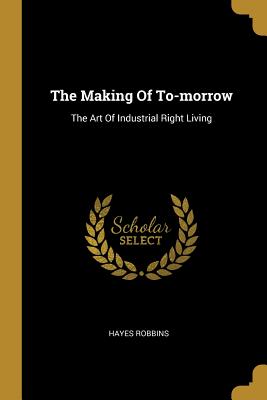 The Making Of To-morrow: The Art Of Industrial Right Living - Robbins, Hayes