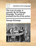 The Man of Mode. a Comedy. by Sir George Etherege. to Which Is Prefixed the Life of the Author
