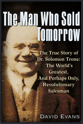 The Man Who Sold Tomorrow: The True Story of Dr. Solomon Trone the World's Greatest & Most Successful & Perhaps Only Revolutionary Salesman - Evans, David