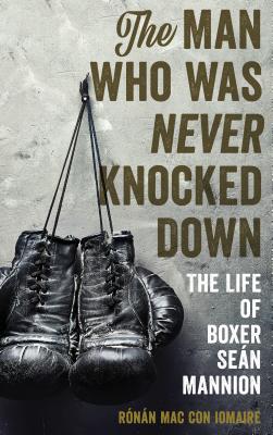 The Man Who Was Never Knocked Down: The Life of Boxer Sen Mannion - Mac Con Iomaire, Rnn