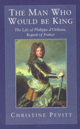 The Man Who Would Be King: The Life Of Philippe D'Orleans - Pevitt, Christine