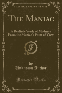 The Maniac: A Realistic Study of Madness from the Maniac's Point of View (Classic Reprint)