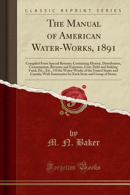 The Manual of American Water-Works, 1891: Compiled from Special Returns; Containing History, Distribution, Consumption, Revenue and Expenses, Cost, Debt and Sinking Fund, Etc., Etc., of the Water-Works of the United States and Canada; With Summaries for E - Baker, M. N.