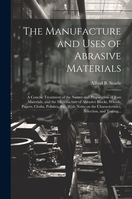 The Manufacture and Uses of Abrasive Materials; a Concise Treatment of the Nature and Preparation of Raw Materials, and the Manufacture of Abrasive Blocks, Wheels, Papers, Cloths, Polishes, Etc. With Notes on the Characteristics, Selection, and Testing... - Searle, Alfred B (Alfred Broadhead) (Creator)
