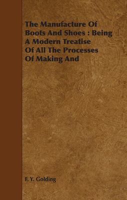 The Manufacture Of Boots And Shoes: Being A Modern Treatise Of All The Processes Of Making And Manufacturing Footgear. - Golding, F Y