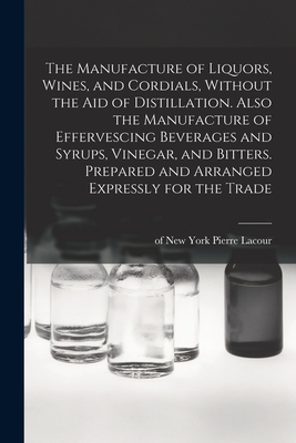 The Manufacture of Liquors, Wines, and Cordials, Without the aid of Distillation. Also the Manufacture of Effervescing Beverages and Syrups, Vinegar, and Bitters. Prepared and Arranged Expressly for the Trade - Lacour, Pierre Of New York (Creator)