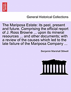The Mariposa Estate: Its Past, Present and Future. Comprising the Official Report of J. Ross Browne ... Upon Its Mineral Resources ... and Other Documents; With a Review of the Causes Which Led to the Late Failure of the Mariposa Company ...