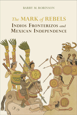 The Mark of Rebels: Indios Fronterizos and Mexican Independence - Robinson, Barry M