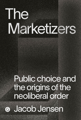 The Marketizers: Public Choice and the Origins of the Neoliberal Order - Jensen, Jacob
