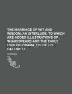 The Marriage of Wit and Wisdom, an Interlude. to Which Are Added Illustrations of Shakespeare and the Early English Drama. Ed. by J.O. Halliwell