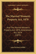 The Married Women's Property ACT, 1870: And the Married Women's Property ACT, 1870, Amendment ACT, 1874 (1875)