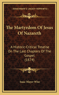 The Martyrdom of Jesus of Nazareth: A Historic-Critical Treatise on the Last Chapters of the Gospel