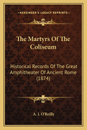 The Martyrs Of The Coliseum: Historical Records Of The Great Amphitheater Of Ancient Rome (1874)