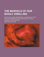 The Marvels of Our Bodily Dwelling: Physiology Made Interesting. Suitable as a Text-Book or Reference Book in Schools, or for Pleasant Home Reading