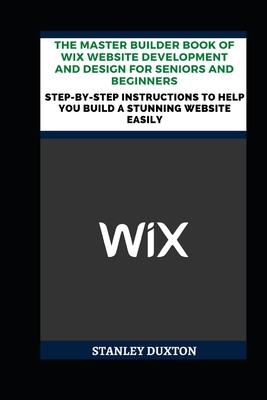 The Master Builder Book of Wix Website Development and Design for Seniors and Beginners: Step-by-Step Instructions to Help You Build a Stunning Website Easily - Duxton, Stanley