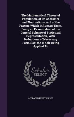 The Mathematical Theory of Population, of its Character and Fluctuations, and of the Factors Which Influence Them, Being an Examination of the General Scheme of Statistical Representation, With Deductions of Necessary Formulae; the Whole Being Applied To - Knibbs, George Handley, Sir