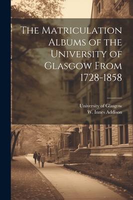 The Matriculation Albums of the University of Glasgow From 1728-1858 [microform] - University of Glasgow (Creator), and Addison, W Innes (William Innes) 18 (Creator)