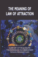 The Meaning Of Law Of Attraction: Law Of Attraction Techniques To Manifest Your Desired Life: Law Of Attraction For Beginners