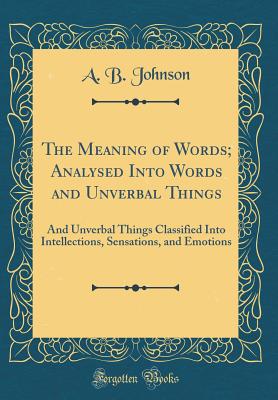 The Meaning of Words; Analysed Into Words and Unverbal Things: And Unverbal Things Classified Into Intellections, Sensations, and Emotions (Classic Reprint) - Johnson, A B