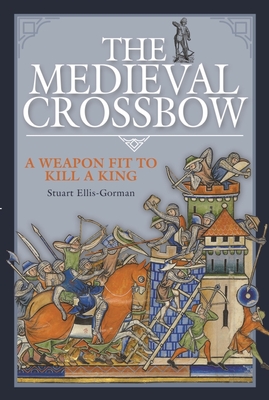 The Medieval Crossbow: A Weapon Fit to Kill a King - Ellis-Gorman, Stuart