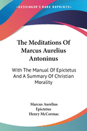 The Meditations Of Marcus Aurelius Antoninus: With The Manual Of Epictetus And A Summary Of Christian Morality