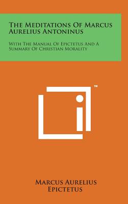 The Meditations of Marcus Aurelius Antoninus: With the Manual of Epictetus and a Summary of Christian Morality - Aurelius, Marcus, and Epictetus