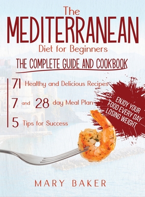 The Mediterranean Diet For Beginners: The Complete Guide and Cookbook. 71 Healthy and Delicious Recipes, 7 and 28 Day Meal Plan, 5 Tips For Success. Enjoy Your Food Every Day Losing Weight - Baker, Mary