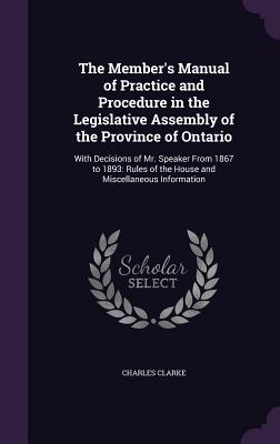 The Member's Manual of Practice and Procedure in the Legislative Assembly of the Province of Ontario: With Decisions of Mr. Speaker From 1867 to 1893: Rules of the House and Miscellaneous Information - Clarke, Charles, PhD