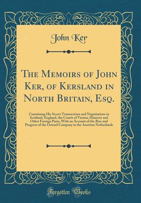 The Memoirs of John Ker, of Kersland in North Britain, Esq.: Containing His Secret Transactions and Negotiations in Scotland, England, the Courts of Vienna, Hanover and Other Foreign Parts, with an Account of the Rise and Progress of the Ostend Company in - Ker, John