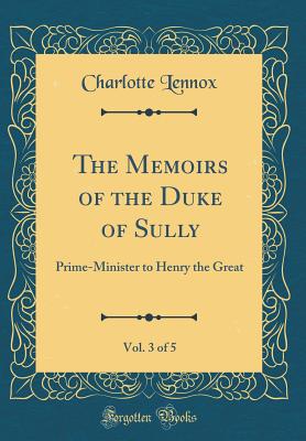 The Memoirs of the Duke of Sully, Vol. 3 of 5: Prime-Minister to Henry the Great (Classic Reprint) - Lennox, Charlotte