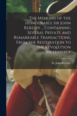 The Memoirs of the Honourable Sir John Reresby [microform] ... Containing Several Private and Remarkable Transactions, From the Restoration to the Revolution Inclusively - Reresby, John, Sir (Creator)