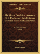 The Mental Condition Necessary to a Due Inquiry Into Religious Evidence, Stated and Exemplified: In Eight Sermons Preached Before the University of Oxford, in the Year MDCCCXXIII ..