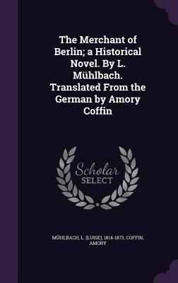 The Merchant of Berlin; a Historical Novel. By L. Mhlbach. Translated From the German by Amory Coffin - Mhlbach, L (Luise) 1814-1873 (Creator), and Amory, Coffin