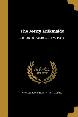 The Merry Milkmaids: An Amateur Operetta in Two Parts - Gabriel, Charles Hutchinson 1856-1932