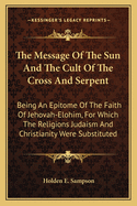 The Message of the Sun and the Cult of the Cross and Serpent: Being an Epitome of the Faith of Jehovah-Elohim, for Which the Religions Judaism and Christianity Were Substituted