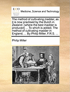 The Method of Cultivating Madder, as It Is Now Practised by the Dutch in Zealand: (where the Best Madder Is Produced) ... to Which Is Added, the Method of Cultivating Madder in England, ... by Philip Miller, F.R.S.
