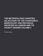 The Metropolitan Charities, an Account of the Charitable, Benevolent and Religious Societies in London and Its Vicinity [Signed: .], Volume 4