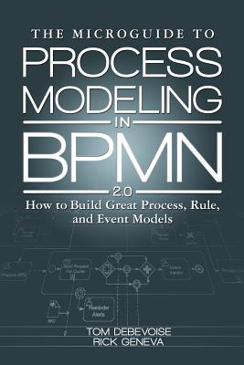 The Microguide to Process Modeling in Bpmn 2.0: How to Build Great Process, Rule, and Event Models - Debevoise, MR Tom, and Geneva, Rick, and Welke, Richard, Dr. (Introduction by)
