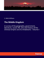 The Middle Kingdom: A survey of the geography, government, literature, social, life, arts and history of the Chinese Empire and its Inhabitants - Volume I