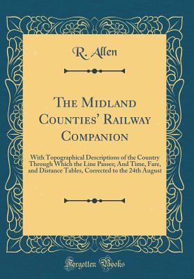 The Midland Counties' Railway Companion: With Topographical Descriptions of the Country Through Which the Line Passes; And Time, Fare, and Distance Tables, Corrected to the 24th August (Classic Reprint) - Allen, R