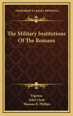 The Military Institutions of the Romans - Vegetius, and Clark, John, IV (Translated by), and Phillips, Thomas R (Editor)