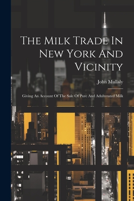 The Milk Trade In New York And Vicinity: Giving An Account Of The Sale Of Pure And Adulterated Milk - Mullaly, John