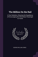 The Million On the Rail: A Few Statistics, Showing the Expediency of Encouraging the Third-Class Passenger to Travel