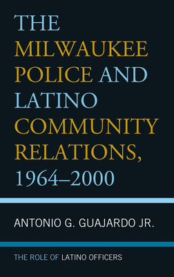 The Milwaukee Police and Latino Community Relations, 1964-2000: The Role of Latino Officers - Guajardo, Antonio G