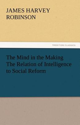The Mind in the Making the Relation of Intelligence to Social Reform - Robinson, James Harvey