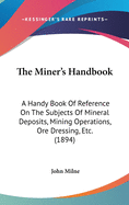 The Miner's Handbook: A Handy Book Of Reference On The Subjects Of Mineral Deposits, Mining Operations, Ore Dressing, Etc. (1894)