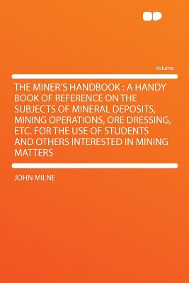 The Miner's Handbook: A Handy Book of Reference on the Subjects of Mineral Deposits, Mining Operations, Ore Dressing, Etc. for the Use of Students and Others Interested in Mining Matters - Milne, John