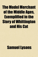 The Model Merchant of the Middle Ages, Exemplified in the Story of Whittington and His Cat: Being an Attempt to Rescue That Interesting Story from the Region of Fable, and to Place It in Its Proper Position in the Legitimate History of This Country