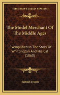 The Model Merchant of the Middle Ages: Exemplified in the Story of Whittington and His Cat: Being an Attempt to Rescue That Interesting Story from the Region of Fable, and to Place It in Its Proper Position in the Legitimate History of This Country